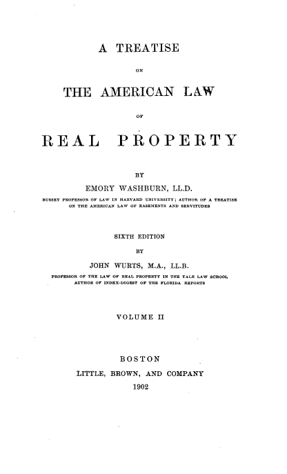 handle is hein.beal/tsoteanlw0002 and id is 1 raw text is: 





        A   TREATISE


                ON


THE AMERICAN L AW


                OF


REAL


PROPERTY


BY


          EMORY  WASHBURN,   LL.D.
BUSSEY PROFESSOR OF LAW IN HARVARD UNIVERSITY; AUTHOR OF A TREATISE
      ON THE AMERICAN LAW OF EASEMENTS AND SERVITUDES



                SIXTH EDITION

                     BY

           JOHN WURTS,  M.A., LL.B.
  PROFESSOR OF THE LAW OF REAL PROPERTY IN THE YALE LAW SCHOOL
       AUTHOR OF INDEX-DIGEST OF THE FLORIDA REPORTS




                 VOLUME   II





                 BOSTON

        LITTLE, BROWN, AND  COMPANY

                    1902



