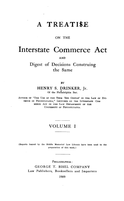 handle is hein.beal/tsoteise0001 and id is 1 raw text is: A TREATISE
ON THE
Interstate Commerce Act
AND
Digest of Decisions Construing
the Same
BY
HENRY S. DRINKER, Jr.
Of the Philadelphia Bar.
AUTHOR OF THE USE OF THE TERM 'RES GESTAE' IN THE LAW OF EVI-
DENCE IN PENNSYLVANIA LECTURER ON THE INTERSTATE COM-
MERCE ACT IN THE LAW DEPARTMENT OF THE
UNIVERSITY OF PENNSYLVANIA.
VOLUME I
(Reports loaned by the Biddle Memorial Law Library have been used in the
preparation of this work.)
PHILADELPHIA :
GEORGE T. BISEL COMPANY
Law Publishers, Booksellers and Importers
1909


