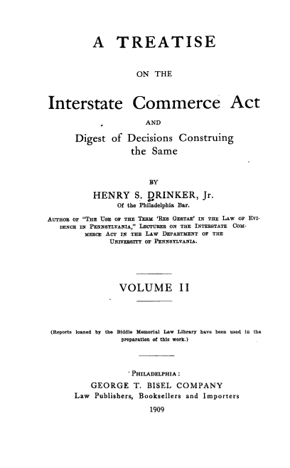 handle is hein.beal/tsoteise0002 and id is 1 raw text is: A TREATISE
ON THE
Interstate Commerce Act
AND
Digest of Decisions Construing
the Same
BY
HENRY S. LRINKER, Jr.
Of the Philadelphia Bar.
AUTHOR OF THE USE OF THE TEEM 'RES GESTAE' IN THE LAW OF EVI-
DENCE IN PENNSYLVANIA, LECTURER ON THE INTERSTATE COM-
MERCE ACT IN THE LAW DEPARTMENT OF THE
UNIVERSITY OF PENNSYLVANIA.
VOLUME II

(Reports loaned by the

Biddle Memorial Law Library have been used in the
preparation of this work.)

. PHILADELPHIA :
GEORGE T. BISEL COMPANY
Law Publishers, Booksellers and Importers
1909


