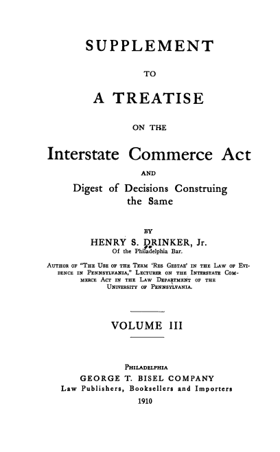 handle is hein.beal/tsoteise0003 and id is 1 raw text is: SUPPLEMENT
TO
A TREATISE
ON THE

Interstate Commerce Act
AND
Digest of Decisions Construing
the Same
BY
HENRY S. DRINKER, Jr.
Of the Philadelphia Bar.
AUTHOR OF THE USE OF THE TERM 'REs GESTAE' IN THE LAW OF EVI-
DENCE IN PENNSYLVANIA, LECTURER ON THE INTERSTATE COM-
MERCE ACT IN THE LAw DEPARTMENT OF THE
UNIVERSITY OF PENNSYLVANIA.
VOLUME III
PHILADELPHIA
GEORGE T. BISEL COMPANY
Law Publishers, Booksellers and Importers
1910


