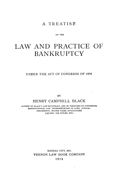 handle is hein.beal/tsotelwadpc0001 and id is 1 raw text is: A TREATISE
ON THE
LAW AND PRACTICE OF
BANKRUPTCY
UNDER THE ACT OF CONGRESS OF 1898
BY
HENRY CAMPBELL BLACK
AUTHOR OF BLACK'S LAW DICTIONARY, AND OF TREATISES ON JUDGMENTS,
CONSTITUTIONAL LAW, INTERPRETATION OF LAWS, JUDICIAL
PRECEDENTS, INCOME TAXES, INTOXICATING
LIQUORS, TAX TITLES, ETC.
KANSAS CITY, MO.
VERNON LAW BOOK COMPANY
1914



