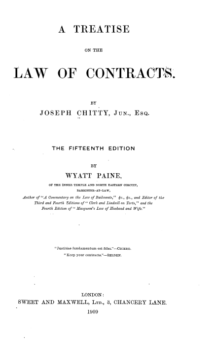 handle is hein.beal/tsotelwocs0001 and id is 1 raw text is: A TREATISE
ON THE
LAW OF CONTRACTS.
BY
JOSEPH CHITTY, JUN., EsQ.
THE FIFTEENTH EDITION
BY
WYATT PAINE,
OF THE INNER TEMPLE AND NORTH EASTERN CIRCUIT,
BARRISTER-AT-LAW,
Author of A Commentary on the Law of Bailments,  c., qv., and Editor of the
Third and Fourth Editions of  Clerk and Lindsell on Torts, and the
Fourth Edition of  Macqueen's Law of Husband and Wife.
Justitiae fundamentum est fides.--CICERO.
 Keep your contracts.-SELDEN.
LONDON:
SWEET AND MAXWELL, LTD., 3, CHANCERY LANE.
1909


