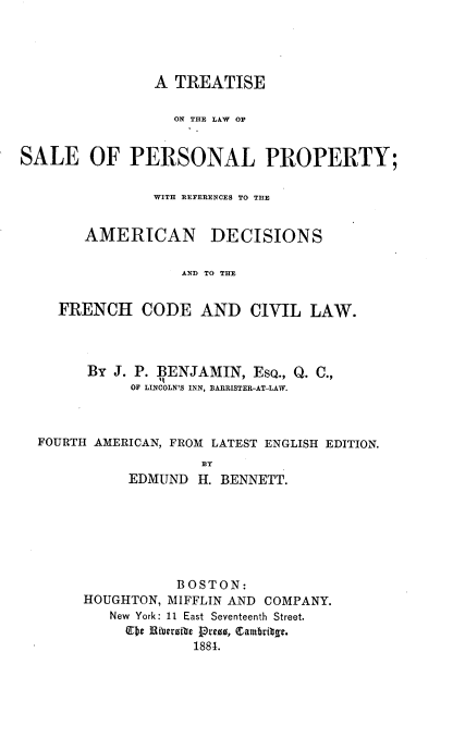 handle is hein.beal/tsotelwosa0001 and id is 1 raw text is: A TREATISE
ON THE LAW OF
SALE OF PERSONAL PROPERTY;
WITH REFERENCES TO THE

AMERICAN

DECISIONS

AND TO THE

FRENCH CODE AND CIVIL LAW.
BY J. P. BENJAMIN, ESQ., Q. C.,
OF LINCOLN'S INN, BARRISTER-AT-LAW.
FOURTH AMERICAN, FROM LATEST ENGLISH EDITION.
U B
EDMUND HI. BENNETT.

BOSTON:
HOUGHTON, MIFFLIN AND COMPANY.
New York: 11 East Seventeenth Street.
lEbe Riberzibe ]Pre1, Cambribge.
1881.


