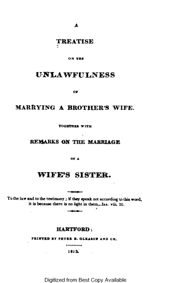 handle is hein.beal/tsoteulwfl0001 and id is 1 raw text is: 



A


       TREATISE


           ON THE


UNLAWFULNESS


            OF


   MARRYING A BROTHER'S WIFE.



                 TOGETHER WITH


       REII4ARKS  ON THE  MARRIAGE


                     OF A


          WIFE'S SISTER.




To the law and to the testimony ; if they speak not according to this word,
       it is because there is no light in thern....IsA. viii. 20.




                HARTFORD:

        PRINTED fT PZTER B. GLEASON AND CO.


                    1815.


Digitized from Best Copy Available


