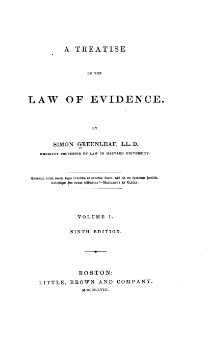 handle is hein.beal/tsotle0001 and id is 1 raw text is: A TREATISE
ON THE
LAW OF EVIDENCE.
BY
SIMON GREENLEAF, LL. D.
EMERITUS PROFESSOR OF LAW IN HARVARD UNIVERSITY.
Quorsum enim sacro leges invento et sancito fuere, nisi ut ex ipsarum justitia
unicuique jus suum tribuatur?-MASOARDUS =x ULPIAN.
VOLUME I.
NINTH EDITION.
BOSTON:
LITTLE, BROWN AND COMPANY.
M.DCC.L VIII.


