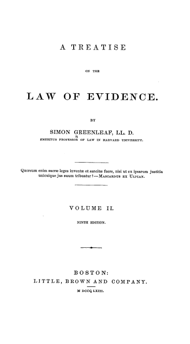 handle is hein.beal/tsotle0002 and id is 1 raw text is: A TREATISE
ON THE
LAW OF EVIDENCE.
BY
SIMON GREENLEAF, LL. D.
1\
EMERITUS PROFESSOR OF LAW IN HARVARD UNIVERSITY.
Quorsum enim sacra leges inventH et sancitx fuere, nisi ut ex ipsarum justitia
unicuique jus suum tribuatur ? - MASCARDUS Ex ULPIAN.
VOLUME          II.
NINTH EDITION.
BOSTON:

LITTLE, BROWN AND
M DCCQ LXIII.

COMPANY.


