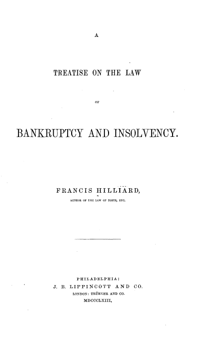 handle is hein.beal/tsotlwbyiy0001 and id is 1 raw text is: 





A


         TREATISE  ON  THE LAW





                    OF






BANKRUPTCY AND INSOLVENCY.


FRANCIS HILLIARD,

    AUTHOR OF THE LAW OF TORTS, ETC.
















      PHILADELPHIA:
J. B. LIPPINCOTT AND CO.
     LONDON: TRUBNER AND CO.
        MDCCCLXIII,


