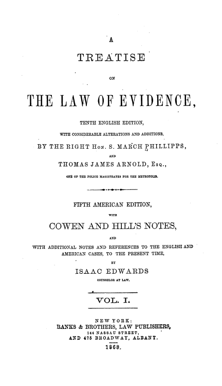 handle is hein.beal/tsotlwec0001 and id is 1 raw text is: 





A


             TREATISE


                      ON




THE LAW OF EVIDENCE,


              TENTH ENGLISH EDITION,

         WITH CONSIDERABLE ALTERATIONS AND ADDITIONS,

   BY THE RIGHT  HoN. S. MAlRCH PHILLIPPS,


        THOMAS   JAMES  ARNOLD,  ESQ.,

          Of Or THE POLICE MAGISTRATES rO THE METROPOLIS.




            FIFTH AMERICAN EDITION,

                      WITH

      COWEN AND HILL'S NOTES,

                      AND

 WITH ADDITIONAL NOTES AND REFERENCES TO THE ENGLISH AND
         AMERICAN CASES, TO THE PRESENT TIME,
                      BY

             ISAAC   EDWARDS
                   COUNSELOR AT LAW.



                   VOL. .


                   NEW YORK:
        BANKS & BROTHERS, LAW PUBLISHERS,
                144 NASSAU STREET,
           AND 475 BROADWAY, ALBANY.

                     1868.


