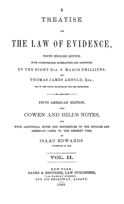 handle is hein.beal/tsotlwec0002 and id is 1 raw text is: 

A


             TREATISE


                      ON




THE LAW OF EVIDENCE,


              TENTH ENGLISH EDITION,

         WITH CONSIDERABLE ALTERATIONS AND ADDITIONS,

   BY THE RIGHT  HoN. S. MARCH PHILLIPPS,
                      AND
        THOMAS   JAMES  ARNOLD,  ESQ.,

          ONE OF THE POLICE MAGISTRATES FOR THE METROPOLIS.




            FIFTH AMERICAN EDITION,

                     WITH

      COWEN AND HILL'S NOTES,

                     AND

 WITH ADDITIONAL NOTES AND REFERENCES TO THE ENGLISH AND
         AMERICAN CASES, TO THE PRESENT TIME,


            ISAAC   EDWARDS
                  COUNSELOR AT LAW.


VOL.   II.


          NEW  YORK:
BANKS & BROTHERS, LAW PUBLISHERS,
       *144 NASSAU STREET,
   AND 475 BROADWAY, ALBANY.

             1868.


