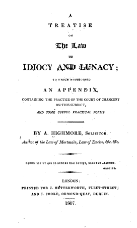handle is hein.beal/tsotlwiyly0001 and id is 1 raw text is: 


                   A

           T~REATISE

                   ON


             3Zet   3LMa




 IDJOCX A' .LUNACY ;

            TO WHICH 'I&B SSOINED


         AN   APPENDIX,

CONTAINING THE PRACTICE OF THE COURT OF CHANCERY
              ON THIS SUBJECT,

      AND SOME USEFUL PRACTICAL FORMS.




      BY A. HIGHMORE, SOLICITOR.

 Aut hor of the Law of Mortmain, Law of Excise, &c. &c.




  EQUUM EST UT QUI SE REOERE NON rGTEIT, REGATUR ALTUNDE.
                                 GROTIUS.


                LONDON:
PRINTED FOR J. BIJTTERWORTH, FLEET-STREET;
    AND J. COOKE, ORMOND-QUAY, DUBlLIN.

                 1807.


