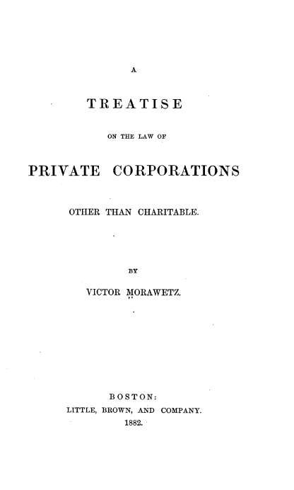 handle is hein.beal/tsotlwopec0001 and id is 1 raw text is: 






A


        TREATISE


           ON THE LAW OF



PRIVATE CORPORATIONS



      OTHER THAN CHARITABLE.








        VICTOR MORAWETZ.


      BOSTON:
LITTLE, BROWN, AND COMPANY.
        1882.


