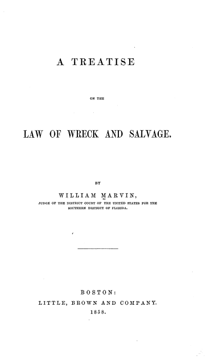 handle is hein.beal/tsotlwowk0001 and id is 1 raw text is: 









         A  TREATISE





                 ON THE





LAW OF WRECK AND SALVAGE.







                  BY

         WILLIAM MARVIN,
    JUDGE OF THE DISTRICT COURT OF THE UNITED STATES FOR THE
            SOUTHERN DISTRICT OF FLORIDA.













               BOSTON:

    LITTLE, BROWN   AND  COMPANY.
                 1858.


