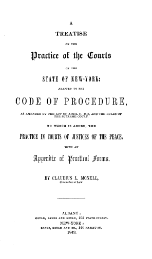 handle is hein.beal/tsotpcotcs0001 and id is 1 raw text is: 




A


                TREATISE

                    ON THE


      practicc of tl) Coarts


                    OF THE


          STATE   OF  NEW-YORE:

                 ADAPTED TO THE



CODE OF PROCEDURE,

  AS AMENDED BY THE ACT OF APRTL 11, 1849, AND THE RULES OF
               THE SUPREME COURT.

            TO WIICH IS ADDED, THE


  PRACTICE IN COURTS OF JUSTICES OF TIlE PEACE,

                   WITH AN


       51ppemix  of  jractiral forum.




           BY CLAUDIUS L. MONELL,
                 Counselor at Law.







                 ALBANY:
        GOULD, BANKS AND GOULD, 104 STATE-STREET.
                 NEW-YORK:
          BANKS) GOULD AND Co., 144 NASSAU-OT.
                    1849.


