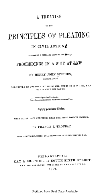 handle is hein.beal/tsotpsopg0001 and id is 1 raw text is: 




                  A  TREATISE

                       ON THE



PRINCIPLES OF PLEADING


              IN  CIVIL   ACTIONO

            COMPRISING A SUMMARY VIEW OF THE WHOLE


     EROCEEDINGS IN A SUIT AT AW


             BY HENRY   JOHN  STEPHEN,
                     SERGEANT AT LAW.


  CORRECTED IN CONFORMITY WITH THE RULES OF H. T. 1834, AND
                 OTHERWISE IMPROVED.

             .... Res antique laudis et artis
             Ingredior, sanctos ausus recludere fontes.-VIEG.


                  figtfly lneritaun ftit,


    WITH NOTES; AND ADDITIONS FROM THE FIRST LONDON EDITION.


               BY FRANCIS  J. TROUBAT.


      WITH ADDITIONAL NOTES, BY A MEMBER OF THE PHILADELPHIA BAR.






                  PHIL  ADELPHIA:
   KAY   & BROTHER, 19 SOUTH SIXTH STREET,
       LAW BOOKSELLERS, PUBLISHERS AND IMPORTERS.
                         1859.


Digitized from Best Copy Available



