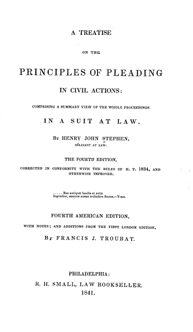 handle is hein.beal/tsotpspg0001 and id is 1 raw text is: 





                 A  TREATISE



                     ON THE



PRINCIPLES OF PLEADING



             IN  CIVIL  ACTIONS:


    COMPRISING A SUMMARY VIEW OF THE WHOLE PROCEEDINGS


        IN    A  SUIT      AT    LAW.


           BY HENRY   JOHN  STEPHEN,
                   SERJEANT AT LAW.


               THE FOURTH EDITION,


CORRECTED IN


CONFORMITY WITH THE RULES OF H.
      OTHERWISE IMPROVED.


          ... .. Res antique laudis et artis
          Ingredior, sanctos ausus recludere fontes.-VIRG.



          FOURTH AMERICAN   EDITION,

WITH NOTES; AND ADDITIONS FROM THE FIRST LONDON EDITION,

       By  FRANCIS J. TROUBAT.







               PHILADELPHIA:

    R. H. SMALL,   LAW   BOOKSELLER.

                   1841.


T. 1834, AND


