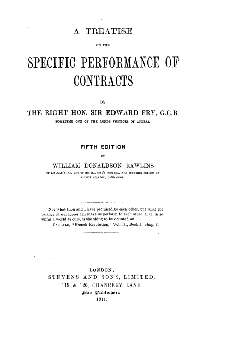 handle is hein.beal/tspeootr0001 and id is 1 raw text is: A TREATISE
ON Tim
SPECIFIC PERFORMANCE OF
CONTRACTS
BY
THE RIGHT HON. SIR EDWARD FRY, G.C.B.
SOMETIME ONE OF THE LORDS JUSTICES OF APPEAL
FIFTH EDITION
BY
WILLIAM DONALDSON RAWLINS
OF LINCOLN'B INN, ONE OF IIM MAJESTY'S COUNSLL, AND SO33ETIME FELLOW o
STIINITY COLLFGE, CAMBIDI)(E.

 Not what thou and I have promised to each other, but what the
balance of our forces can make us perform to each other, that, in so
sinful a world as ours, is the thing to be counted on.
CARLYLE,  French Revolution, Vol. 11., Book I., chap. 7.
LONDON:
STEVENS AND SONS, LIMITED,
11.9 & 120, CHANCERY LANE.
1911.


