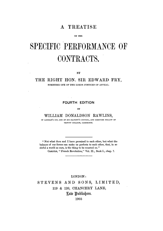 handle is hein.beal/tsperco0001 and id is 1 raw text is: A TREATISE
ON TIE
SPECIFIC PERFORMANCE OF
CONTRACTS.
BY
THE RIGHT HON. SIR EDWARD FRY,
SOMETIME ONE OF THE LORDS JUSTICES OF APPEAL.
FOURTH EDITION
BY
WILLIAM DONALDSON RAWLINS,
OF LINCOLN'S INN, ONE OF HIS MAJESTY'S COUNSEL, AND SOMETIME FELLOW OF
TRINITY COLLEGE, CAMBRIDGE.

Not what thou and I have promised to each other, but what the
balance of our forces can make us perform to each other, that, in so
sinful a world as ours, is the thing to be counted on.
CABLYLE,  French Revolution, Vol. II., Book I., chap. 7.
LONDON:
STEVENS AND SONS, LIMITED,
119 & 120, CHANCERY LANE,
1903


