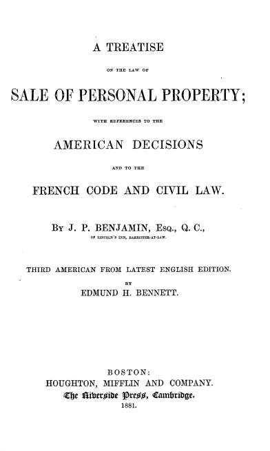 handle is hein.beal/tsperprty0001 and id is 1 raw text is: 



               A TREATISE

                 ON THE LAW OF


SALE OF PERSONAL PROPERTY;

               WITH REFERENCES TO THE


        AMERICAN DECISIONS

                  AND TO THE


    FRENCH CODE AND CIVIL LAW.


     By J. P. BENJAMIN, ESQ., Q. C.,
            OF LINCOLN S INN, BARRISTER-AT-LAW.



THIRD AMERICAN FROM LATEST ENGLISH EDITION.
                  BY
          EDMUND H. BENNETT.


           BOSTON:
HOUGHTON, MIFFLIN AND COMPANY.
   Zbje fliberoibe Pre#, Carnbrige.
              1881.


