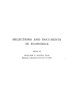 handle is hein.beal/tsposadcns0001 and id is 1 raw text is: 





















SELECTIONS AND DOCUMENTS

          IN  ECONOMICS



               EDITED BY

         WILLIAM Z. RIPLEY, PH.D.
       PROFESSOR OF EcooMlcs, H ARVARD UnIVE-TY


