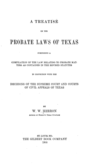handle is hein.beal/tsptlwtx0001 and id is 1 raw text is: 







            A  TREATISE



                   ON TBE




PROBATE LAWS OF TEXAS



                 COMPRISING A



 COMPILATION OF THE LAW RELATING TO PROBATE MAT-
    TERS AS CONTAINED IN THE REVISED STATUTES



             IN CONNECTION WITH THE



DECISIONS OF THE SUPREME COURT AND COURTS
         OF CIVIL APPEALS OF TEXAS







                    BY

             W.  W. HERRON
             AuToR op HERRON'S TExAS CITATIONS


         ST. LOUIS, MO.
THE GILBERT BOOK  COMPANY
            1900


