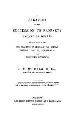 handle is hein.beal/tspvd0001 and id is 1 raw text is: 









             TREATISE

                   ON THE6


SUCCESSION TO PROPERTY


        VACANT BY DEATH:


              INCLUDING ,NQUREa FNTo

   THE INFLUENCE OF PRIOGENITURE, ENTAILS,

     COMPULSORY PARTITION, FOUNDATIONS, &o.


           THE PUBLIC INTERESTS.



                     BY

     J;  R.   M  CULJLOCH, Es
         -EMBER OF THIE FNTUT OF F6ANCE




     Je m'onme q-c Ie publicistce aCiens et -oder-s n'ai-nt pas
  attribuC  aux lois sur kIs successions u e  plus gEnde inflOence
  Bans lo marche des allTires humaIEs.- De TOCOERNILLE.






                LONDON:
 LONGMAN,   BROWN,  GREEN, AND  LONGMANS.
                MDCCCXLVIII.


