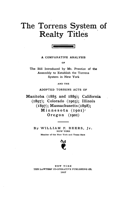 handle is hein.beal/tssmoryts0001 and id is 1 raw text is: The Torrens System of
Realty Titles
A COMPARATIVE ANALYSIS
OF
The Bill Introduced by Mr. Prentice of the
Assembly to Establish the Torrens
System in New York
AND THE
ADOPTED TORRENS ACTS OF
Manitoba (1885 and 1889); California
(1897); Colorado (1903); Illinois
(1897); Massachusetts (1898);
Minnesota (19o1)-
Oregon (1901)
By WILLIAM F. BEERS, Jr.
NEW YORK
Member of the New York and Texas Bars
NEW YORK
THE LAWYERS' CO-OPERATIVE PUBLISHING CO.
1907


