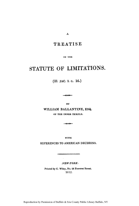 handle is hein.beal/tstalimi0001 and id is 1 raw text is: A

TIRE ATISE
ON THE
STATUTE OF LIMITATIONS.

(21 JAC. I. C. 16.)
BY
WILLIAM BALLANTI TE, ESQ.
OF THE INNER TEMPLE.
WITH
REFERENCES TO AMERICAN DECISIONS.

NYEW-YORK.
Printed by C. Wiley, No. 28 Provooat Street.
1812.

Reproduction by Permission of Buffalo & Erie County Public Library Buffalo, NY


