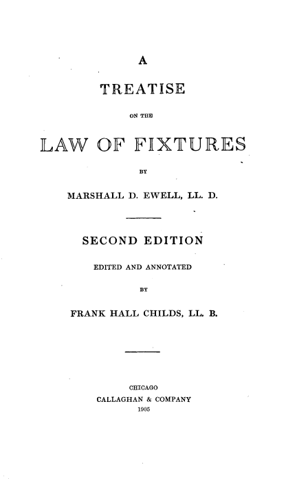 handle is hein.beal/tstlwfx0001 and id is 1 raw text is: 






A


        TREATISE


            ON THU



]LAAW   OF   FI[XTURF~ES


             BY


MARSHALL D. EWELL, LL. D.





  SECOND  EDITION


    EDITED AND ANNOTATED


          BY


FRANK HALL CHILDS, LL. B.


    CHICAGO
CALLAGHAN & COMPANY
      1905



