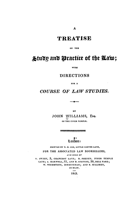 handle is hein.beal/tstu0001 and id is 1 raw text is: TREATISE
Ol THR
tuvop ant pratie of the RaW;
WITE
DIRECTIONS
FOR A
COURSE OF LAW STUDIES.

JOHN WILLIAMS,
OF THE INNER TEMPLE.

Esu.

.onoll:
PRINTED BY T. H. COE, LITTLE CARTER LANE,
FOR THE ASSOCIATED LAW BOOKSELLERS,
AND SOLD BY
S. SWEETJ 3, CHANCERY LANE; R. PHENEY, INNER TEIPLE
LANE; A. IAXWELL, q1, AND R. STEVENS, 39, BELL YARD;
W. WRIGHTSON, BIRMINGIIAM; AND R. MILLIKEN,
DUBLIN.
1823.


