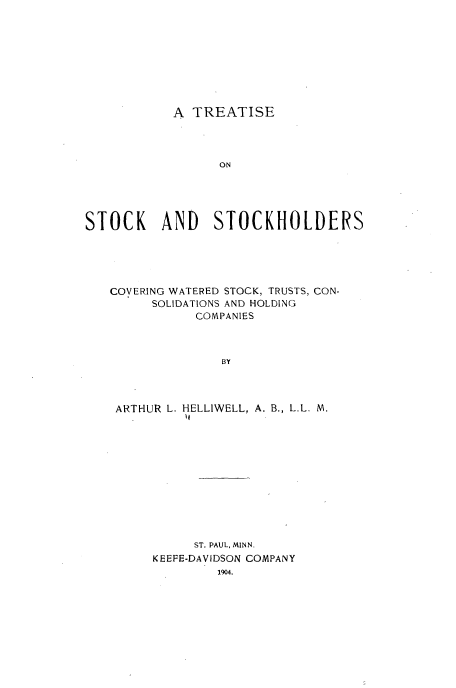 handle is hein.beal/tstwattr0001 and id is 1 raw text is: 









A TREATISE


                  ON





STOCK     AND    STOCKHOLDERS





   COVERING WATERED STOCK, TRUSTS, CON-
         SOLIDATIONS AND HOLDING
              COMPANIES



                  BY




    ARTHUR L. HELLIWELL, A. B., L.L. M.
             I


     ST. PAUL, MINN.
KEEFE-DAVIDSON COMPANY
        1904.


