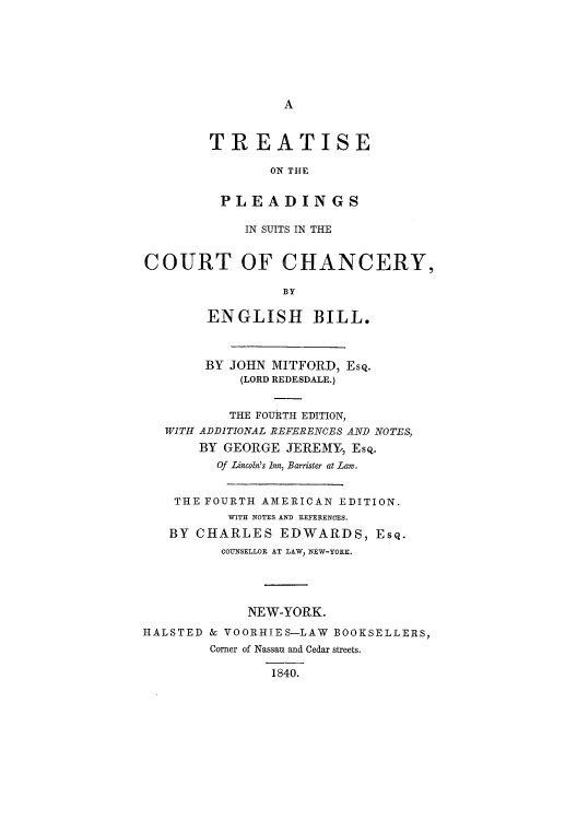 handle is hein.beal/tsuitcce0001 and id is 1 raw text is: A

TREATISE
ON THE
PLEADINGS
IN SUITS IN THE
COURT OF CHANCERY,
BY
ENGLISH BILL.
BY JOHN MITFORD, Esq.
(LORD REDESDALE.)
THE FOURTH EDITION,
WITH ADDITIONAL REFBRENCES AND NOTES,
BY GEORGE JEREMY,, EsQ.
Of Lincoln's Inn, Barrister at Law.
THE FOURTH AMERICAN EDITION.
WITH NOTES AND REFERENCES.
BY CHARLES EDWARDS, Esq.
COUNSELLOR AT LAW, NEW-YORK.
NEW-YORK.
HALSTED & VOORHIES-LAW BOOKSELLERS,
Corner of Nassau and Cedar streets.
1840.


