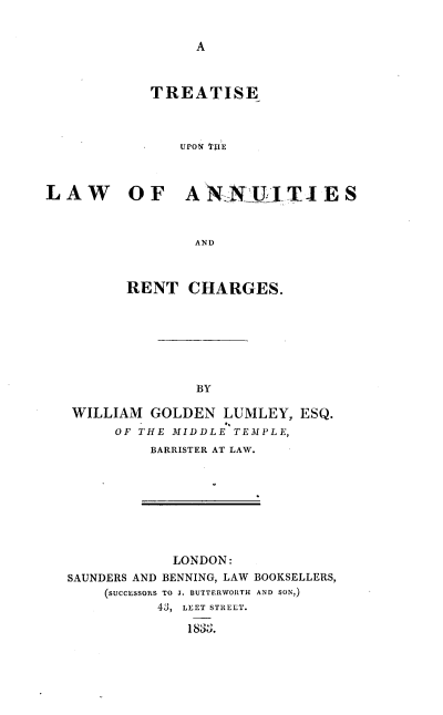 handle is hein.beal/tsulwasrc0001 and id is 1 raw text is: 


A


            TREATISE



               UPON TjIE



LAW OF ANNELJTIES



                 AND



         RENT   CHARGES.








                 BY

   WILLIAM  GOLDEN  LUMLEY,  ESQ.
        OF THE MIDDLE TEMPLE,
            BARRISTER AT LAW.


            LONDON:
SAUNDERS AND BENNING, LAW BOOKSELLERS,
    (SUCCESSORS TO J. BUTTERWORTH AND SON,)
          4j, LEET STREET.

              183g.


