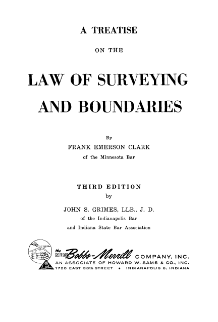 handle is hein.beal/tsurvybo0001 and id is 1 raw text is: 



            A TREATISE


                ON THE




LAW OF SURVEYING



  AND BOUNDARIES



                  By
         FRANK EMERSON CLARK
             of the Minnesota Bar




           THIRD EDITION
                  by

        JOHN S. GRIMES, LLB., J. D.
            of the Indianapolis Bar
         and Indiana State Bar Association



         C COMPANY, INC.
      AN ASSOCIATE OF HOWARD W. SAMS & CO., INC.
      1720 EAST 38th STREET  *  INDIANAPOLIS 6, INDIANA


