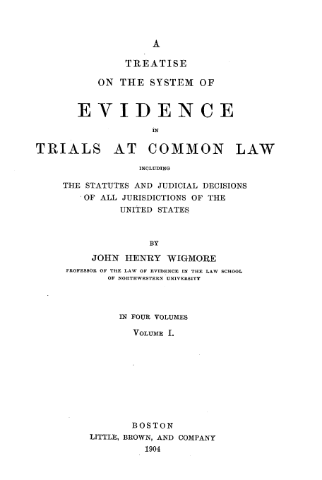 handle is hein.beal/tsyevd0001 and id is 1 raw text is: TREATISE
ON THE SYSTEM OF
EVIDENCE
IN
TRIALS AT COMMON LAW
INCLUDING

THE STATUTES AND JUDICIAL DECISIONS
OF ALL JURISDICTIONS OF THE
UNITED STATES
BY
JOHN HENRY WIGMORE
PROFESSOR OF THE LAW OF EVIDENCE IN THE LAW SCHOOL
OF NORTHWESTERN UNIVERSITY
IN FOUR VOLUMES
VOLUME I.
BOSTON
LITTLE, BROWN, AND COMPANY
1904


