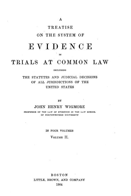 handle is hein.beal/tsyevd0002 and id is 1 raw text is: TREATISE
ON THE SYSTEM OF
EVIDENCE
IN
TRIALS AT COMMON LAW
INCLUDING

THE STATUTES AND JUDICIAL DECISIONS
OF ALL JURISDICTIONS OF THE
UNITED STATES
BY
JOHN HENRY WIGMORE
PROFESSOR OF THE LAW OF EVIDENCE IN THE LAW SCHOOL
OF NORTHWESTERN UNIVERSITY
IN FOUR VOLUMES
VOLUME II.
BOSTON
LITTLE, BROWN, AND COIPANY
1904


