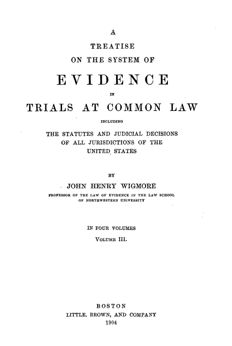 handle is hein.beal/tsyevd0003 and id is 1 raw text is: TREATISE
ON THE SYSTEM OF
EVIDENCE
IN
TRIALS AT COMMON LAW
INCLUDING

THE STATUTES AND JUDICIAL DECISIONS
OF ALL JURISDICTIONS OF THE
UNITED STATES
BY
JOHN HENRY WIGMORE
PROFESSOR OF THE LAW OF EVIDENCE IN THE LAW SCHOOL
OF NORTHWESTERN UNIVERSITY

IN FOUR VOLUMES
VOLUME III.
BOSTON
LITTLE, BROWN, AND COMPANY
1904


