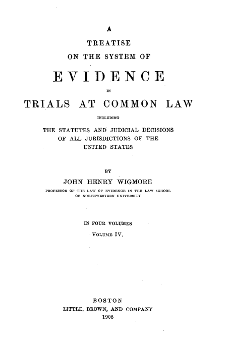 handle is hein.beal/tsyevd0004 and id is 1 raw text is: TREATISE
ON THE SYSTEM OF
EVIDENCE
IN
TRIALS AT COMMON LAW
INCLUDING

THE STATUTES AND JUDICIAL DECISIONS
OF ALL JURISDICTIONS OF THE
UNITED STATES
BY
JOHN HENRY WIGMORE
rROFESSOR OF THE LAW OF EVIDENCE IN THE LAW SCHOOL
OF NORTHWESTERN UNIVERSITY
IN FOUR VOLUMES
.VOLUME IV.
BOSTON
LITTLE, BROWN, AND COMPANY
1905


