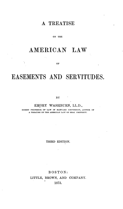 handle is hein.beal/ttale0001 and id is 1 raw text is: 





      A  TREATISE



           ON THE



AMERICAN LAW


             OF


EASEMENTS AND SERVITUDES.





                    BY

          EM(ORY WASHBURN,  LL.D.,
     BUSSEY PROFESSOR O LAW M1 HARVARD UNIVERSITY, AUTHOR OF
        A TREATISE ON THE AMERICAN LAW OP REAL PROPERTY.


       THIRD EDITION.








       BOSTON:
LITTLE, BROWN, AND COMPANY.
           1873.


