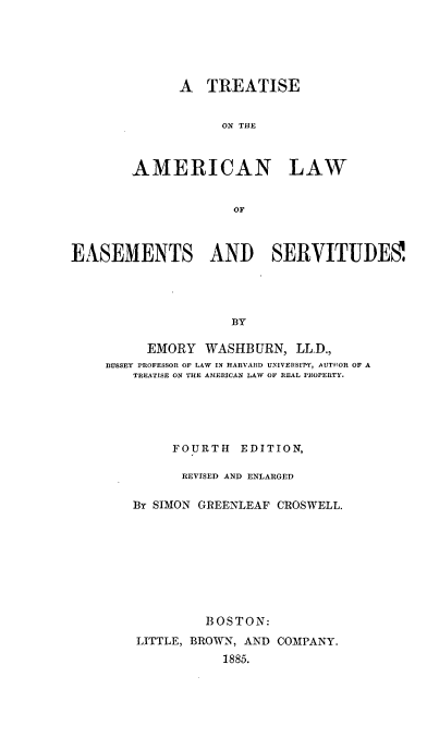 handle is hein.beal/ttales0001 and id is 1 raw text is: 






      A   TREATISE


           ON THE



AMERICAN LAW


             OF


EASEMENTS AND SERVITUDES'




                     BY

          EMORY  WASHBURN,   LL.D.,
    BUSSEY PROFESSOR OF LAW IN HARVARD UNIVERSIPY, AUTHOR OF A
        TREATISE ON THE AMERICAN LAW OF REAL PROPERTY.


     FOURTH   EDITION,

     REVISED AND ENLARGED

By SIMON GREENLEAF CROSWELL.









         BOSTON:
LITTLE, BROWN, AND COMPANY.
            1885.


