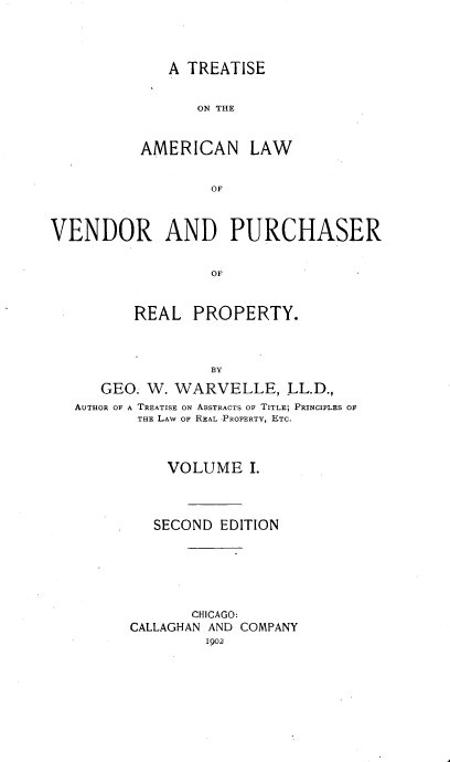 handle is hein.beal/ttalvp0001 and id is 1 raw text is: 




   A TREATISE


      ON THE



AMERICAN LAW


        OF


VENDOR AND PURCHASER


                  OF



          REAL  PROPERTY.



                  BY

      GEO. W. WARVELLE, LL.D.,
   AUTHOR OF A TREATISE ON ABSTRACTS OF TITLE; PRINCIPLES OF
          THE LAW OF REAL PROPERTY, ETC.



             VOLUME I.




             SECOND EDITION






                CHICAGO:
         CALLAGHAN AND COMPANY
                  1902



