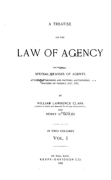 handle is hein.beal/ttcagebfa0001 and id is 1 raw text is: A TREATISE
ON TH E
LAW OF AQIENCY

SPEGAA L'P   ASSES OF AGENTS
ATTOI 0    BROKERS AND FACTORS, AUCTIONEERS, ..
'MASTERS OF VESSELS, ETC., ETC.
BY
WILLIAM LAWRENCE CLARK
(Author of Clark and Marshall on Private Corporations
AND
HENRY H. SKYLES

IN TWO VOLUMES
VOL. I

ST. PAUL, MINN.
KEEFE-DAVIDSON CO.
1905


