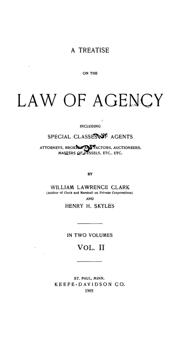 handle is hein.beal/ttcagebfa0002 and id is 1 raw text is: A TREATISE

ON THE
LAW OF AGENCY
INCLUDING
SPECIAL CLASSL'4 AGENTS

ATTORNEYS, BROKNWX ACTORS, AUCTIONEERS,
MASEERS 2FffSSELS, ETC., ETC.
BY
WILLIAM LAWRENCE CLARK
(Author of Clark and Marshall on Private Corporations)
AND
HENRY H. SKYLES
IN TWO VOLUMES
VOL. II
ST. PAUL, MINN.
KEEFE-DAVIDSON CO.
1905


