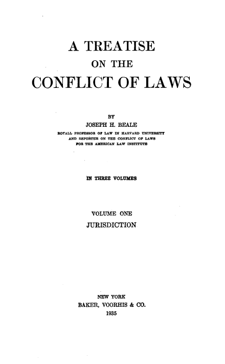 handle is hein.beal/ttcfl0001 and id is 1 raw text is: 




         A TREATISE

               ON THE

CONFLICT OF LAWS



                   BY
             JOSEPH H. BEALE
      ROTALL PROFESSOR OF LAW IN HARVARD UNIVERSITY
         AND REP01'R ON THE CONFLICT OF LAWS
           FOR THU AMERICAN LAW IN8T



              IN TEE VOLUMES




              VOLUME ONE
              JURISDICTION








                NEW YORK
           BAKER, VOORHIS & CO.
                  1935


