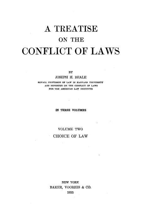 handle is hein.beal/ttcfl0002 and id is 1 raw text is: 





          A TREATISE

                ON THE

CONFLICT OF LAWS




                    BY
              JOSEPH H. BEALE
       ROYALL PROFESSOR OF LAW IN HARVARD UNIVERSITY
          AND REPORTER ON THE CONFLICT OF LAWS
          FOR THE AMERICAN LAW INSTITUTE




              IN THREE VOLUMES



              VOLUME TWO
              CHOICE OF LAW









                 NEW YORK
            BAKER, VOORHIS & CO.
                   1935


