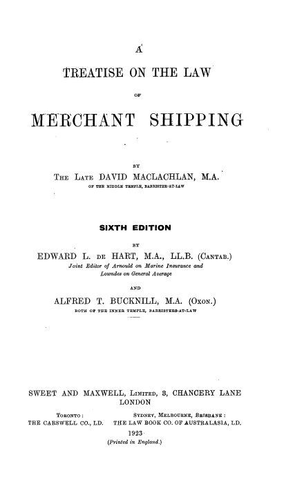 handle is hein.beal/ttelwmsp0001 and id is 1 raw text is: 






A


        TREATISE ON THE LAW


                       OF




 MERCHANT SHIPPING





                       BY

      THE LATE  DAVID  MACLACHLAN, M.A.
             OF THE MIDDLE TEMPLE, BARRISTER-AT-LAW






                SIXTH  EDITION

                       BY

  EDWARD L. DE HART, M.A., LL.B. (CANTAB.)
         Joint Editor of Arnould on Marine Insurance and
                Loumdes on General Average

                       AND

      ALFRED   T. BUCKNILL,   M.A.  (OxoN.)
          BOTH OF THE INNER TEMPLE, BARBISTEES-AT-LAW












SWEET  AND  MAXWELL,  LIMITED, 3, CHANCERY LANE
                    LONDON


      ToRONTO:
THE CARSWELL CO., LD.


      SYDNEY, MELBOURNE, BRTSBANE:
 THE LAW BOOK CO. OF AUSTRALASIA, LD.
     1923
(Printed in England.)


