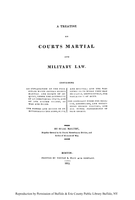 handle is hein.beal/ttismami0001 and id is 1 raw text is: A TREATISE
COURTS MARTIAL
AND

MILITARY LAW.
CONTAINING

AN EXPLANATION OF THE PRIN-
CIPLOS WHICH GOVERN COURTS
MARTIAL AND COURTS OF IN-
QUIRY, UNDER THE AUTHORITY
OF AN INDIVIDUAL STATE, AND
OF THE U'ITED STATES, IN
WAR AND PEACE.
THE POWERS AND DUTIES OF IN-
DIVIDUALS IN THE ARMY, NAVY,

AND MILITIA; AND THE PUN-
ISHME'TS TO WHICH THEY MAY
BE LIABLE, RESPFCTIVELY, FOR
VIOLArIO 'S OF DUTY.
THE NECESSARY FORMS FOR CALL-
ING, ASSEMBLING, AND ORGAN-
IZING COURTS IARTIAL, AND
ALL OTHER PROCEEDINGS OF
SAID COURTS.

BY ISAAC MALTBY,
Btigadier General in the Fourth Massachusetts Division, and
Author of Elements of War.
BOSTON:
PRINTED BY THOMAS B. WAIT AND COMPANY.

1813.

Reproduction by Permission of Buffalo & Erie County Public Library Buffalo, NY


