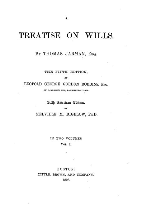 handle is hein.beal/ttjarwil0001 and id is 1 raw text is: A

TREATISE ON WILLS.
By THOMAS JARMAN, EsQ.

LEOPOLD

THE FIFTH EDITION,
BY
GEORGE GORDON ROBBINS, EsQ.
OF LINCOLN'S INN, BARRISTER-AT-LAW.

Sixt american Etition,
BY
MELVILLE M. BIGELOW, PH.D.
IN TWO VOLUMES.
VOL. 1.
BOSTON:
LITTLE, BROWN, AND COMPANY.
1893.


