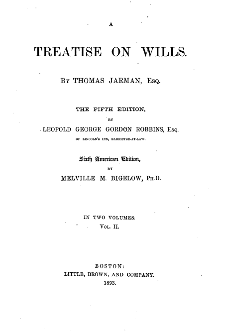 handle is hein.beal/ttjarwil0002 and id is 1 raw text is: A

TREATISE ON WILLS.
By THOMAS JARMAN, EsQ.
THE FIFTH EDITION,
BY
.LEOPOLD GEORGE GORDON ROBBINS, ESQ.

OF LINCOLN'S INN, BARRISTER-AT-LAW.
Sixtb american Ebition,
BY
MELVILLE M. BIGELOW, PH.D.

IN TWO VOLUMES.
VOL. II.
BOSTON:
LITTLE, BROWN, AND COMPANY.
1893.


