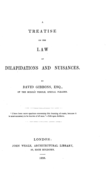 handle is hein.beal/ttldlpn0001 and id is 1 raw text is: 









               TREATISE


                     ON TH


                     LAW





DILAPIDATIONS AND NUISANCES.



                       13Y

           DAVID    GIBBONS, ESQ.,
        OF THE MIDDLE TEMPLE, SPECIAL PLEADER.






   I have been more spacious concerning this learning of waste, because it
   is most necessary to be known of all men.-Coke upon Littleton.







                  LONDON:

     JOHN WEALE, ARCHITECTURAL LIBRARY,
                59, HIGH HOLBORN.


1838.


