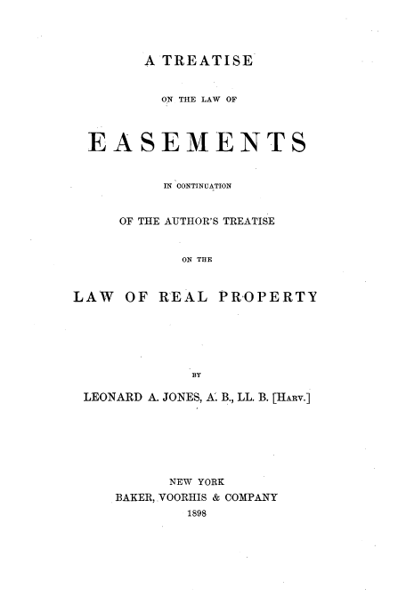 handle is hein.beal/ttle0001 and id is 1 raw text is: A TREATISE

ON THE LAW OF
EASEMENTS
IN CONTINUATION
OF THE AUTHOR'S TREATISE
ON THE
LAW    OF REAL PROPERTY
BY
LEONARD A. JONES, A. B., LL. B. [HARv.]
NEW YORK
BAKER, VOORHIS & COMPANY
1898


